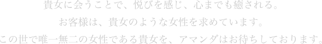 貴女に会うことで、悦びを感じ、心までも癒される。お客様は、貴女のような女性を求めています。この世で唯一無二の女性である貴女を、アマンダはお待ちしております。