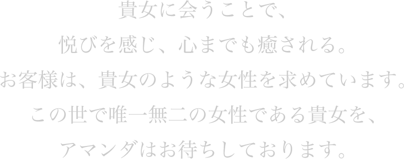 貴女に会うことで、悦びを感じ、心までも癒される。お客様は、貴女のような女性を求めています。この世で唯一無二の女性である貴女を、アマンダはお待ちしております。