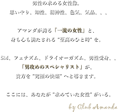 男性の求める女性像、思いやり、知性、精神性、色気、気品、、、アマンダが誇る一流の女性と、身も心も満たされる至高のひと時を。SM、フェチズム、ドライオーガズム、男性受身、、、男攻めのスペシャリストが、貴方を究極の快楽へと導きます。ここには、あなたが求めていた女性がいる「AMANDA」